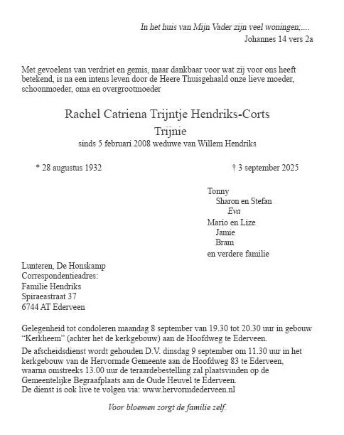 Overlijdensbericht. Mevrouw Trijnie Hendriks-Corts is afgelopen woensdag overleden. Helaas is er geen mogelijkheid meer om de advertentie in de krant te plaatsen. Mocht u mevrouw Hendriks gekend hebben en de rouwdienst bij willen wonen of de familie willen condoleren, dan kan dat.